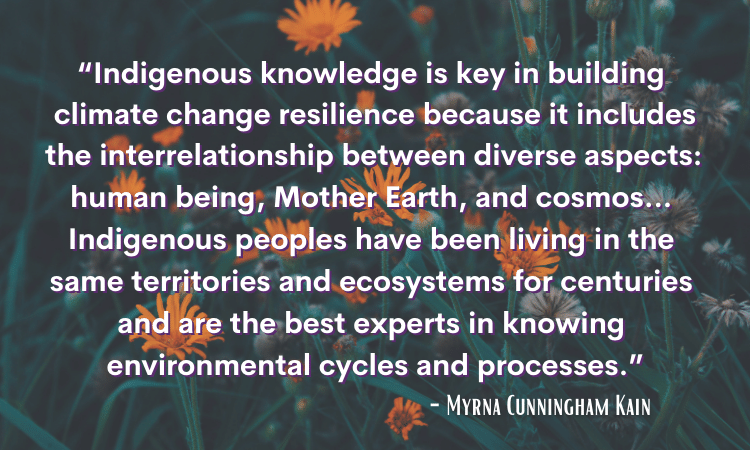 “Indigenous knowledge is key in building climate change resilience because it includes the interrelationship between diverse aspects: human being, Mother Earth, and cosmos... Indigenous peoples have been living in the same territories and ecosystems for centuries and are the best experts in knowing environmental cycles and processes.” - Dr. Myrna Kain Cunningham