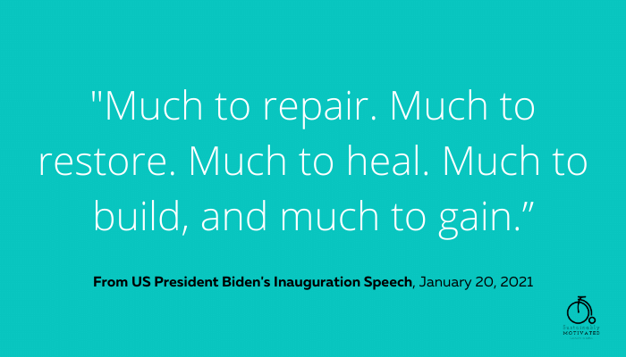 From President Biden's Inauguration Speech, "Much to repair. Much to restore. Much to heal. Much to build, and much to gain.”