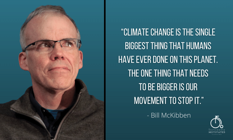 Bill McKibben quote, “Climate change is the single biggest thing that humans have ever done on this planet. The one thing that needs 
to be bigger is our movement to stop it.”