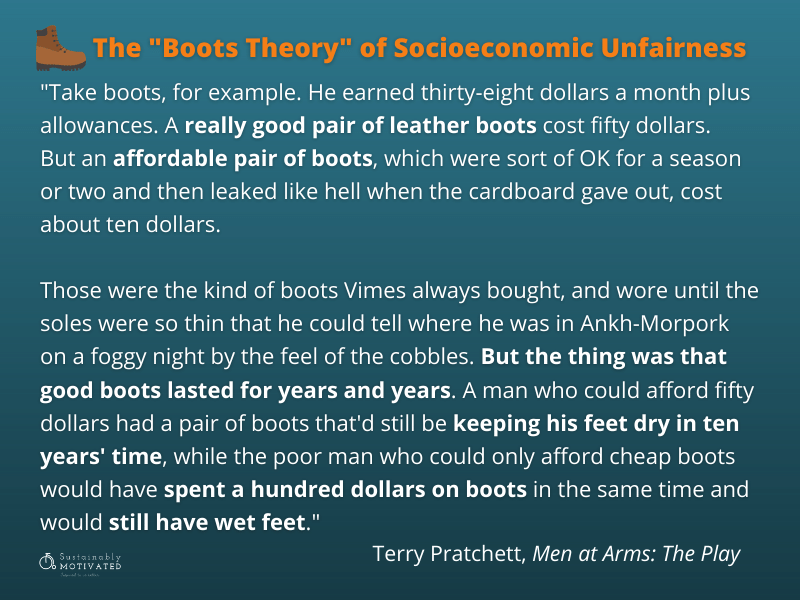 Terry Pratchett quote, “The reason that the rich were so rich, Vimes reasoned, was because they managed to spend less money. Take boots, for example. He earned thirty-eight dollars a month plus allowances. A really good pair of leather boots cost fifty dollars. But an affordable pair of boots, which were sort of OK for a season or two and then leaked like hell when the cardboard gave out, cost about ten dollars. Those were the kind of boots Vimes always bought, and wore until the soles were so thin that he could tell where he was in Ankh-Morpork on a foggy night by the feel of the cobbles. But the thing was that good boots lasted for years and years. A man who could afford fifty dollars had a pair of boots that'd still be keeping his feet dry in ten years' time, while the poor man who could only afford cheap boots would have spent a hundred dollars on boots in the same time and would still have wet feet."